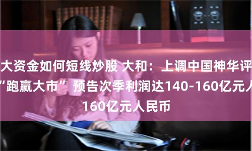 大資金如何短線炒股 大和：上調(diào)中國神華評級至“跑贏大市” 預(yù)告次季利潤達(dá)140-160億元人民幣